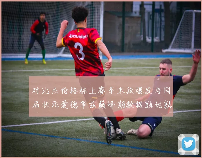 对比杰伦格林上赛季末段爆发与同届状元爱德华兹巅峰期数据孰优孰劣