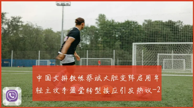 中国女排教练蔡斌大胆变阵启用年轻主攻李盈莹转型接应引发热议