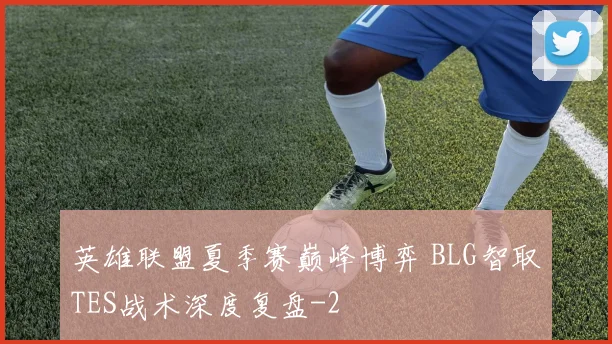 英雄联盟夏季赛巅峰博弈 BLG智取TES战术深度复盘
