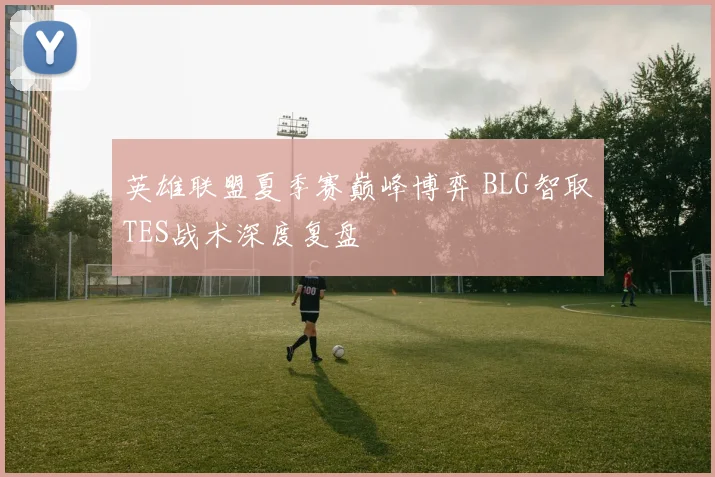 英雄联盟夏季赛巅峰博弈 BLG智取TES战术深度复盘