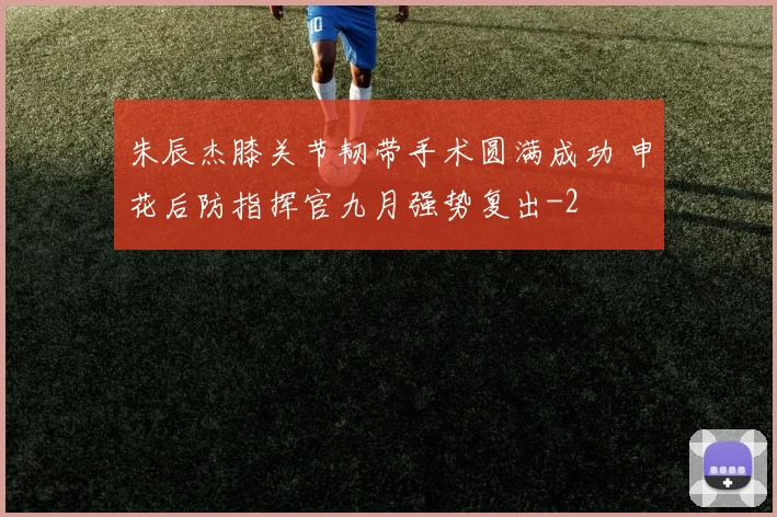 朱辰杰膝关节韧带手术圆满成功 申花后防指挥官九月强势复出