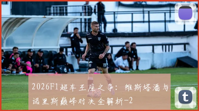 2026F1超车王座之争：维斯塔潘与诺里斯巅峰对决全解析