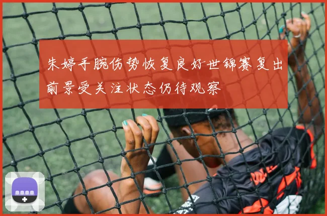 朱婷手腕伤势恢复良好世锦赛复出前景受关注状态仍待观察