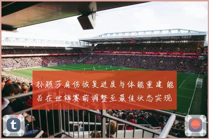 孙颖莎肩伤恢复进度与体能重建 能否在世锦赛前调整至最佳状态实现卫冕