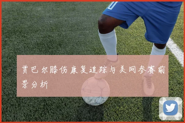 贾巴尔膝伤康复追踪与美网参赛前景分析