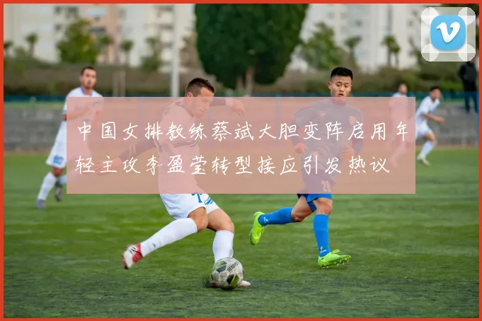 中国女排教练蔡斌大胆变阵启用年轻主攻李盈莹转型接应引发热议