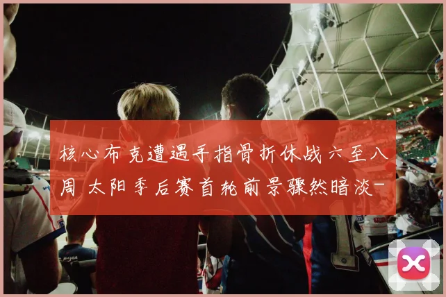 核心布克遭遇手指骨折休战六至八周 太阳季后赛首轮前景骤然暗淡
