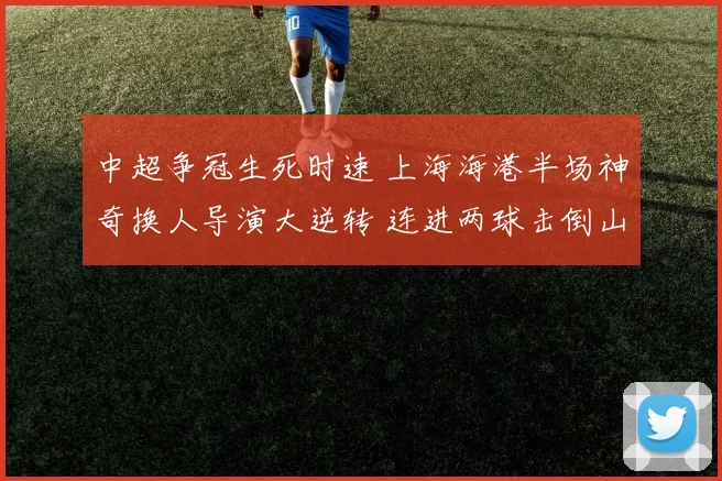 中超争冠生死时速 上海海港半场神奇换人导演大逆转 连进两球击倒山东泰山重燃冲冠烈火