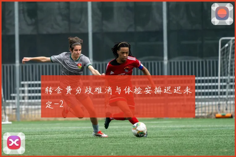 转会费分歧难消与体检安排迟迟未定
