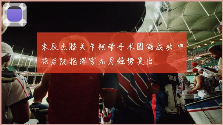 朱辰杰膝关节韧带手术圆满成功 申花后防指挥官九月强势复出